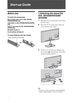 Page 44 GB
Start-up Guide
Before Use
To check the accessories
Mains lead/AC power cord (1) (KDL-52V5500/
46V5500/40V5500 only)
Cable holder (1) (KDL-52V5500/46V5500/40V5500 
only)
Stand (1) and screws (4) (KDL-46V5500/40V5500/
32V5500 only)
RM-GD007 Remote (1)
Size AA batteries (R6 type) (2)
To insert batteries into the remote
1:Attaching the stand (for 
KDL-46V5500/40V5500/
32V5500)
1Open the carton box and take out the stand 
and the screws.
2Place the TV set on the stand. Take care 
not to interfere with...