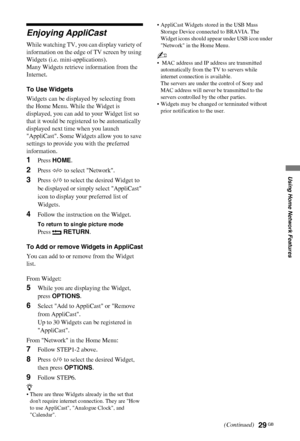 Page 2929 GB
C:\Documents and Settings\Dolors\Mis documentos\€9\EX2L_CORREC 
PARAL\11_UK_EX2L\NET.fmmasterpage:Left
KDL-52/46/40/37/32V5500
x-xxx-xxx-xx(x)
Using Home Network Features
Enjoying AppliCast
While watching TV, you can display variety of 
information on the edge of TV screen by using 
Widgets (i.e. mini-applications).
Many Widgets retrieve information from the 
Internet.
To Use Widgets
Widgets can be displayed by selecting from 
the Home Menu. While the Widget is 
displayed, you can add to your...