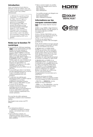 Page 22FR
IntroductionSony vous remercie d’avoir choisi ce 
téléviseur. Avant de l’utiliser, nous vous 
invitons à lire attentivement ce manuel et à 
le conserver pour vous y référer 
ultérieurement.
Notes sur la fonction TV 
numérique
•Les fonctions du Téléviseur numérique 
( ) ne sont opérationnelles que dans 
les pays ou les zones assurant la 
diffusion des signaux numériques 
terrestres DVB-T (MPEG-2 et H.264/ 
MPEG-4 AVC) ou dans les pays ou les 
zones couverts par un service de 
diffusion par câble DVB-C...