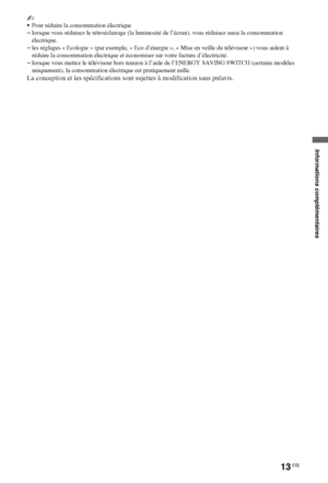 Page 1313FR
~
Pour réduire la consommation électrique
–lorsque vous réduisez le rétroéclairage (la luminosité de l’écran), vous réduisez aussi la consommation 
électrique.
–les réglages « Ecologie » (par exemple, « Eco d’énergie », « Mise en veille du téléviseur ») vous aident à 
réduire la consommation électrique et économiser sur votre facture d’électricité.
–lorsque vous mettez le téléviseur hors tension à l’aide de l’ENERGY SAVING SWITCH (certains modèles 
uniquement), la consommation électrique est...