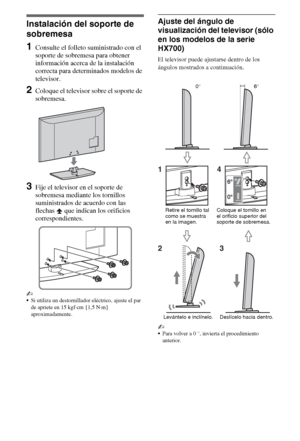 Page 224ES
Instalación del soporte de 
sobremesa
1Consulte el folleto suministrado con el 
soporte de sobremesa para obtener 
información acerca de la instalación 
correcta para determinados modelos de 
televisor.
2Coloque el televisor sobre el soporte de 
sobremesa.
3Fije el televisor en el soporte de 
sobremesa mediante los tornillos 
suministrados de acuerdo con las 
flechas   que indican los orificios 
correspondientes.
~
Si utiliza un destornillador eléctrico, ajuste el par 
de apriete en 15 kgf·cm {1,5...