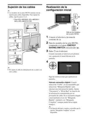 Page 246ES
Sujeción de los cables
~
Los modelos de la serie HX700 cuentan con un 
soporte para cables disponible. Para sujetar los 
cables, siga los pasos 2 a 4.
~
No sujete el cable de alimentación de ca junto con 
otros cables.
Realización de la 
configuración inicial
1Conecte el televisor a la toma de 
corriente de ca.
2Para los modelos de la serie HX700, 
compruebe si el ajuste ENERGY 
SAVING SWITCH está activado (
z).
3Pulse 1 en el televisor.
Cuando encienda el televisor por primera 
vez, aparecerá el...