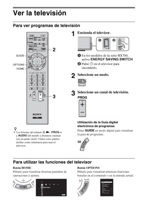 Page 268ES
Ver la televisión
Para ver programas de televisión
Para utilizar las funciones del televisor
Botón HOME
Púlselo para visualizar diversas pantallas de 
operaciones y ajustes.Botón OPTIONS
Púlselo para visualizar prácticas funciones 
basadas en el contenido o en la entrada actual.
z
Los botones del número 5, N, PROG + 
y AUDIO del mando a distancia cuentan 
con un punto táctil. Utilice estos puntos 
táctiles como referencia para usar el 
televisor.
1Encienda el televisor.
1En los modelos de la serie...