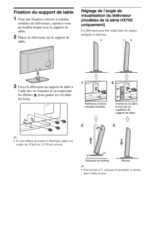 Page 44FR
Fixation du support de table
1Pour une fixation correcte à certains 
modèles de téléviseurs, reportez-vous 
au feuillet fourni avec le support de 
table.
2Placez le téléviseur sur le support de 
table.
3Fixez le téléviseur au support de table à 
l’aide des vis fournies et en respectant 
les flèches   pour guider les vis dans 
les trous. 
~
Si vous utilisez un tournevis électrique, réglez son 
couple sur 15 kgf·cm {1,5 N·m} environ.
Réglage de l’angle de 
visualisation du téléviseur 
(modèles de la...