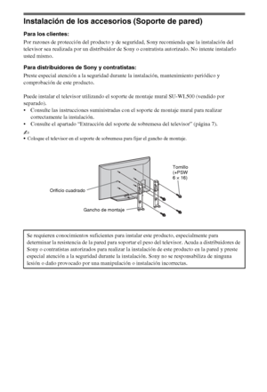 Page 3214ES
Instalación de los accesorios (Soporte de pared)
Para los clientes:
Por razones de protección del producto y de seguridad, Sony recomienda que la instalación del 
televisor sea realizada por un distribuidor de Sony o contratista autorizado. No intente instalarlo 
usted mismo.
Para distribuidores de Sony y contratistas:
Preste especial atención a la seguridad durante la instalación, mantenimiento periódico y 
comprobación de este producto.
Puede instalar el televisor utilizando el soporte de montaje...