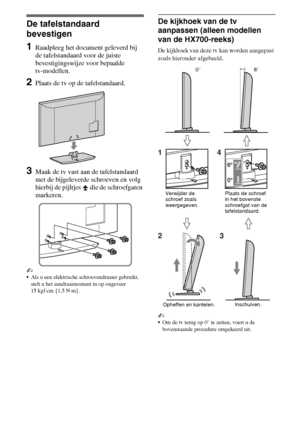 Page 404NL
De tafelstandaard 
bevestigen
1Raadpleeg het document geleverd bij 
de tafelstandaard voor de juiste 
bevestigingswijze voor bepaalde 
tv-modellen.
2Plaats de tv op de tafelstandaard.
3Maak de tv vast aan de tafelstandaard 
met de bijgeleverde schroeven en volg 
hierbij de pijltjes   die de schroefgaten 
markeren.
~
Als u een elektrische schroevendraaier gebruikt, 
stelt u het aandraaimoment in op ongeveer 
15 kgf·cm {1,5 N·m}.
De kijkhoek van de tv 
aanpassen (alleen modellen 
van de HX700-reeks)
De...