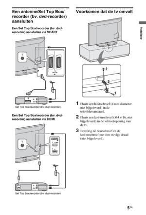 Page 415NL
Een antenne/Set Top Box/
recorder (bv. dvd-recorder) 
aansluiten
Een Set Top Box/recorder (bv. dvd-
recorder) aansluiten via SCART
Een Set Top Box/recorder (bv. dvd-
recorder) aansluiten via HDMI
Voorkomen dat de tv omvalt
1Plaats een houtschroef (4 mm diameter, 
niet bijgeleverd) in de 
televisiestandaard.
2Plaats een kolomschroef (M4 × 16, niet 
bijgeleverd) in de schroefopening van 
de tv.
3Bevestig de houtschroef en de 
kolomschroef met een stevige draad 
(niet bijgeleverd).
Set Top Box/recorder...