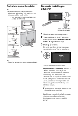 Page 426NL
De kabels samenbundelen
~
Voor modellen uit de HX700-reeks is een 
kabelhouder verkrijgbaar. Volg stap 2 tot 4 voor 
het samenbundelen van de kabels.
~
Bundel het netsnoer niet samen met andere kabels.
De eerste instellingen 
uitvoeren
1Sluit de tv aan op een stopcontact.
2Voor modellen uit de HX700-reeks 
controleert u of de ENERGY SAVING 
SWITCH ingeschakeld is (
z).
3Druk op 1 op de tv.
De eerste keer dat u de televisie aanzet, 
verschijnt het menu Taal op het scherm.
Volg de instructies op het...