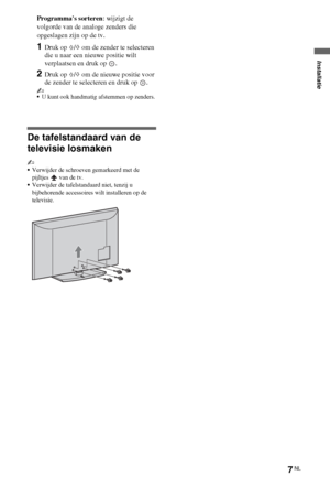 Page 437NL
Programmas sorteren: wijzigt de 
volgorde van de analoge zenders die 
opgeslagen zijn op de tv.
1Druk op F/f om de zender te selecteren 
die u naar een nieuwe positie wilt 
verplaatsen en druk op  .
2Druk op F/f om de nieuwe positie voor 
de zender te selecteren en druk op  .
~
U kunt ook handmatig afstemmen op zenders.
De tafelstandaard van de 
televisie losmaken
~
Verwijder de schroeven gemarkeerd met de 
pijltjes   van de tv.
Verwijder de tafelstandaard niet, tenzij u 
bijbehorende accessoires...