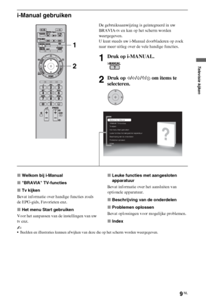 Page 459NL
i-Manual gebruiken
xWelkom bij i-Manual
xBRAVIA TV-functies
xTv kijken
Bevat informatie over handige functies zoals 
de EPG-gids, Favorieten enz.
xHet menu Start gebruiken
Voor het aanpassen van de instellingen van uw 
tv enz.xLeuke functies met aangesloten 
apparatuur
Bevat informatie over het aansluiten van 
optionele apparatuur.
xBeschrijving van de onderdelen
xProblemen oplossen
Bevat oplossingen voor mogelijke problemen.
xIndex
~
Beelden en illustraties kunnen afwijken van deze die op het scherm...