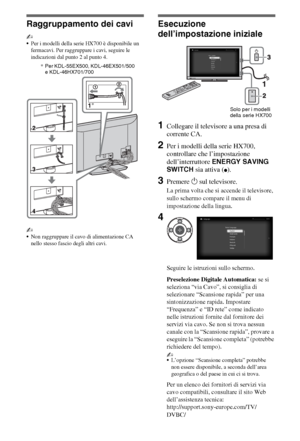 Page 606IT
Raggruppamento dei cavi
~
Per i modelli della serie HX700 è disponibile un 
fermacavi. Per raggruppare i cavi, seguire le 
indicazioni dal punto 2 al punto 4.
~
Non raggruppare il cavo di alimentazione CA 
nello stesso fascio degli altri cavi.
Esecuzione 
dell’impostazione iniziale
1Collegare il televisore a una presa di 
corrente CA.
2Per i modelli della serie HX700, 
controllare che l’impostazione 
dell’interruttore ENERGY SAVING 
SWITCH sia attiva (
z).
3Premere 1 sul televisore.
La prima volta...