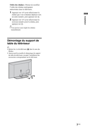 Page 77FR
Ordre des chaînes : Permet de modifier 
l’ordre des chaînes analogiques 
mémorisées dans le téléviseur.
1Appuyez sur F/f pour sélectionner la 
chaîne que vous souhaitez déplacer vers 
un autre numéro, puis appuyez sur  .
2Appuyez sur F/f pour sélectionner le 
nouveau numéro pour la chaîne, puis 
appuyez sur  .
~
Vous pouvez aussi régler les chaînes 
manuellement.
Démontage du support de 
table du téléviseur
~
Retirez les vis du téléviseur   dans le sens des 
flèches.
Aucun motif ne justifie le...