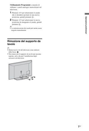 Page 617IT
Ordinamento Programmi: consente di 
ordinare i canali analogici memorizzati sul 
televisore.
1Premere F/f per selezionare il canale 
che si desidera spostare in una nuova 
posizione, quindi premere  .
2Premere F/f per selezionare la nuova 
posizione da assegnare al canale, quindi 
premere .
~
La sintonizzazione dei canali può anche essere 
eseguita manualmente.
Rimozione del supporto da 
tavolo
~
Rimuovere le viti del televisore come indicato 
dalle frecce  .
Non rimuovere il supporto da tavolo per...