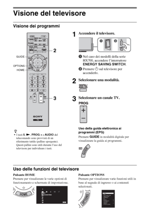 Page 628IT
Visione del televisore
Visione dei programmi
Uso delle funzioni del televisore
Pulsante HOME
Premere per visualizzare le varie opzioni di 
funzionamento e schermate di impostazione.Pulsante OPTIONS
Premere per visualizzare varie funzioni utili in 
base al segnale di ingresso o ai contenuti 
selezionati.
z
I tasti 5, N, PROG + e AUDIO del 
telecomando sono provvisti di un 
riferimento tattile (pallino sporgente). 
Questi pallini sono utili durante l’uso del 
televisore per individuare i tasti....