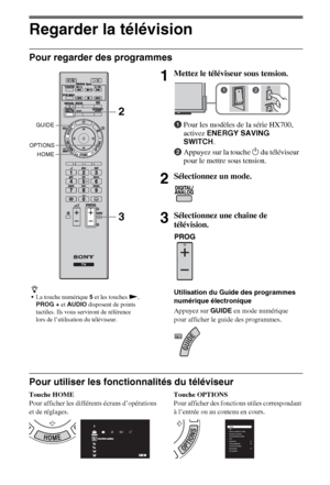 Page 88FR
Regarder la télévision
Pour regarder des programmes
Pour utiliser les fonctionnalités du téléviseur
Touche HOME
Pour afficher les différents écrans d’opérations 
et de réglages.Touche OPTIONS
Pour afficher des fonctions utiles correspondant 
à l’entrée ou au contenu en cours.
z
La touche numérique 5 et les touches N, 
PROG + et AUDIO disposent de points 
tactiles. Ils vous serviront de référence 
lors de l’utilisation du téléviseur.
1Mettez le téléviseur sous tension.
1Pour les modèles de la série...