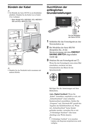 Page 806DE
Bündeln der Kabel
~
Für Modelle der Serie HX700 ist ein Kabelhalter 
erhältlich. Bündeln Sie die Kabel wie in Schritt 
2 bis 4 erläutert.
~
Bündeln Sie das Netzkabel nicht zusammen mit 
anderen Kabeln.
Durchführen der 
anfänglichen 
Grundeinstellungen
1Schließen Sie das Fernsehgerät an eine 
Netzsteckdose an.
2Bei Modellen der Serie HX700 
überprüfen Sie, ob die 
Stromversorgung mit dem ENERGY 
SAVING SWITCH eingeschaltet 
wurde (
z).
3Drücken Sie am Fernsehgerät auf 1.
Wenn Sie das Fernsehgerät zum...