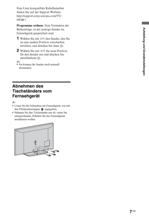 Page 817DE
Eine Liste kompatibler Kabelbetreiber 
finden Sie auf der Support-Website:
http://support.sony-europe.com/TV/
DVBC/
Programme ordnen: Zum Verändern der 
Reihenfolge, in der analoge Sender im 
Fernsehgerät gespeichert sind.
1Wählen Sie mit F/f den Sender, den Sie 
an eine andere Position verschieben 
möchten, und drücken Sie dann  .
2Wählen Sie mit F/f die neue Position 
für den Sender aus und drücken Sie 
anschließend .
~
Sie können die Sender auch manuell 
abstimmen.
Abnehmen des 
Tischständers vom...