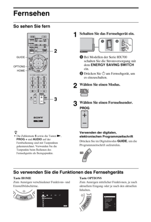 Page 828DE
Fernsehen
So sehen Sie fern
So verwenden Sie die Funktionen des Fernsehgeräts
Taste HOME
Zum Anzeigen verschiedener Funktions- und 
Einstellbildschirme.Taste OPTIONS
Zum Anzeigen nützlicher Funktionen, je nach 
aktuellem Eingang oder je nach den aktuellen 
Inhalten.
z
Die Zahlentaste 5 sowie die Tasten N, 
PROG + und AUDIO auf der 
Fernbedienung sind mit Tastpunkten 
gekennzeichnet. Verwenden Sie die 
Tastpunkte beim Bedienen des 
Fernsehgeräts als Bezugspunkte.
1Schalten Sie das Fernsehgerät ein....