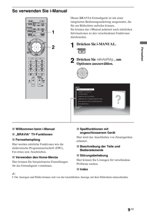 Page 839DE
So verwenden Sie i-Manual
xWillkommen beim i-Manual
x„BRAVIA“ TV-Funktionen
xFernsehempfang
Hier werden nützliche Funktionen wie die 
elektronische Programmzeitschrift (EPG), 
Favoriten usw. beschrieben.
xVerwenden des Home-Menüs
Hier können Sie beispielsweise Einstellungen 
für das Fernsehgerät vornehmen.xSpaßfunktionen mit 
angeschlossenem Gerät
Hier wird das Anschließen von Zusatzgeräten 
erläutert.
xBeschreibung der Teile und 
Bedienelemente
xStörungsbehebung
Hier können Sie Lösungen für...