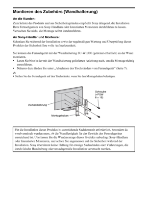 Page 8814DE
Montieren des Zubehörs (Wandhalterung)
An die Kunden:
Zum Schutz des Produkts und aus Sicherheitsgründen empfiehlt Sony dringend, die Installation 
Ihres Fernsehgerätes von Sony-Händlern oder lizenzierten Monteuren durchführen zu lassen. 
Versuchen Sie nicht, die Montage selbst durchzuführen.
An Sony-Händler und Monteure:
Schenken Sie während der Installation sowie der regelmäßigen Wartung und Überprüfung dieses 
Produkts der Sicherheit Ihre volle Aufmerksamkeit.
Sie können das Fernsehgerät mit der...