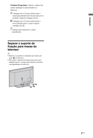 Page 997PT
Ordenar Programas: Altera a ordem dos 
canais analógicos memorizados no 
televisor.
1Carregue em F/f para seleccionar o 
canal que pretende mover para uma nova 
posição e depois carregue em  .
2Carregue em F/f para seleccionar a 
nova posição para o canal e depois 
carregue em  .
~
Também pode sintonizar os canais 
manualmente.
Separar o suporte de 
fixação para mesas do 
televisor
~
Remova os parafusos orientados por marcas de 
setas  do televisor.
Não retire o suporte de fixação para mesas por...