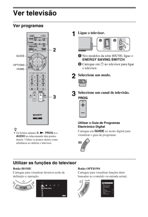 Page 1008PT
Ver televisão
Ver programas
Utilizar as funções do televisor
Botão HOME
Carregue para visualizar diversos ecrãs de 
definição e operação.Botão OPTIONS
Carregue para visualizar funções úteis 
baseadas no conteúdo ou entrada actual.
z
Os botões número 5, N, PROG + e 
AUDIO no telecomando têm pontos 
tácteis. Utilize os pontos tácteis como 
referência ao utilizar o televisor.
1Ligue o televisor.
1Nos modelos da série HX700, ligue o 
ENERGY SAVING SWITCH.
2Carregue em 1 no televisor para ligar 
o...