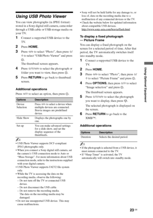 Page 2323 GB
Using Optional Equipment
Using USB Photo Viewer
You can view photographs (in JPEG format) 
stored in a Sony digital still camera, camcorder 
through a USB cable or USB storage media on 
your TV.
1Connect a supported USB device to the 
TV.
2Press HOME.
3Press G/g to select “Photo”, then press F/
f to select “USB Photo Viewer” and press 
.
The thumbnail screen appears.
4Press F/f/G/g to select the photograph or 
folder you want to view, then press  .
5Press RETURN to go back to thumbnail 
screen....