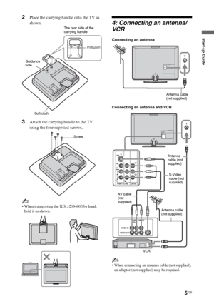 Page 55 GB
Start-up Guide
2Place the carrying handle onto the TV as 
shown.
3Attach the carrying handle to the TV 
using the four supplied screws.
~
 When transporting the KDL-20S4000 by hand, 
hold it as shown.
4: Connecting an antenna/
VCR
Connecting an antenna
Connecting an antenna and VCR
~
 When connecting an antenna cable (not supplied), 
an adaptor (not supplied) may be required.
The rear side of the 
carrying handle
Soft cloth Guidance 
hole
Protrusion
Screw
Antenna cable
(not supplied)
Antenna cable...