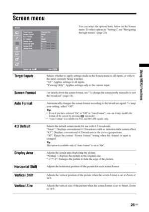 Page 25
25 GB
Using MENU Functions
Screen menu
You can select the options listed below on the Screen 
menu. To select options in “Settings”, see “Navigating 
through menus” (page 20).
Target InputsSelects whether to apply settings made in the Screen menu to all inputs, or only to 
the input currently being watched.
“All”: Applies settings to all inputs.
“Viewing Only”: Applies settings only to the current input.
Screen FormatFor details about the screen format, see “To change the screen mode manually to suit...