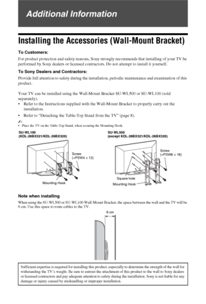 Page 3636 GB
Additional Information
Installing the Accessories (Wall-Mount Bracket)
To Customers:
For product protection and safety reasons, Sony strongly recommends that installing of your TV be 
performed by Sony dealers or licensed contractors. Do not attempt to install it yourself.
To Sony Dealers and Contractors:
Provide full attention to safety during the installation, periodic maintenance and examination of this 
product.
Your TV can be installed using the Wall-Mount Bracket SU-WL500 or SU-WL100 (sold...