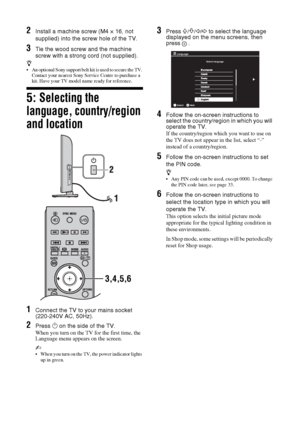 Page 66 GB
2Install a machine screw (M4 × 16, not 
supplied) into the screw hole of the TV.
3Tie the wood screw and the machine 
screw with a strong cord (not supplied).
z 
 An optional Sony support belt kit is used to secure the TV. 
Contact your nearest Sony Service Centre to purchase a 
kit. Have your TV model name ready for reference.
5: Selecting the 
language, country/region 
and location
1Connect the TV to your mains socket 
(220-240V AC, 50Hz).
2Press 1 on the side of the TV.
When you turn on the TV...