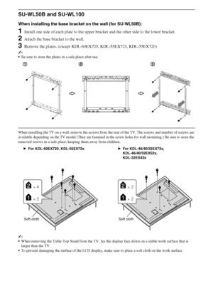 Page 2828GB
D:\Cmengs JOB\SONY TV\SY0388_V2 (Rev-6)\4268265161_GB\GB06OPT.fm
KDL-EX723/EX720/EX523/EX520/EX423/EX420/CX523/CX520
4-268-265-16(1)
SU-WL50B and SU-WL100
When installing the base bracket on the wall (for SU-WL50B): 
1Install one side of each plate to the upper bracket and the other side to the lower bracket.
2Attach the base bracket to the wall.
3Remove the plates. (except KDL-60EX720, KDL-55EX723, KDL-55EX720)
~
Be sure to store the plates in a safe place after use.
When installing the TV on a...