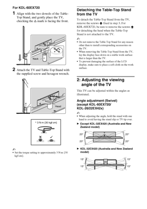 Page 88GB
D:\Cmengs JOB\SONY TV\SY0388_V2 (Rev-6)\4268265161_GB\GB03STU.fm
KDL-EX723/EX720/EX523/EX520/EX423/EX420/CX523/CX520
4-268-265-16(1)
For KDL-60EX720
1Align with the two dowels of the Table-
Top Stand, and gently place the TV, 
checking the f mark is facing the front.
2Attach the TV and Table-Top Stand with 
the supplied screw and hexagon wrench.
~
Set the torque setting to approximately 3 N·m {30 
kgf·cm}.
Detaching the Table-Top Stand 
from the TV
To detach the Table-Top Stand from the TV, 
remove...