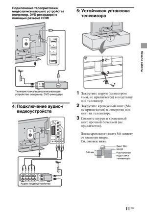 Page 1111RU
Начало работы
Подключение телеприставки/
видеозаписывающего устройства 
(например, DVD-рекордера) с 
помощью разъема HDMI
4: Подключение аудио-/
видеоустройств
5: Устойчивая установка 
телевизора
1Закрутите шуруп (диаметром 
4 мм, не прилагается) в подставку 
под телевизор.
2Закрутите крепежный винт (M4, 
не прилагается) в отверстие под 
винт на телевизоре.
3Свяжите шуруп и крепежный 
винт прочной бечевкой (не 
прилагается).
Длина крепежного винта M4 зависит 
от диаметра шнура.
См. рисунок ниже....