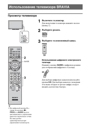 Page 1414RU
Просмотр телевизора
Использование телевизора BRAVIA
1Включите телевизор.
Для включения телевизора нажмите на нем 
кнопку 1.
2Выберите режим.
3Выберите телевизионный канал.
Использование цифрового электронного 
телегида
Нажмите кнопку GUIDE в цифровом режиме 
для отображения цифрового телегида.
Для выбора цифровых каналов используйте 
кнопки 0-9. Для выбора каналов с номерами 
10 и выше вторую и третью цифру следует 
вводить достаточно быстро.
z
На цифровой кнопке 5, а 
также на кнопках N, 
PROG + и...