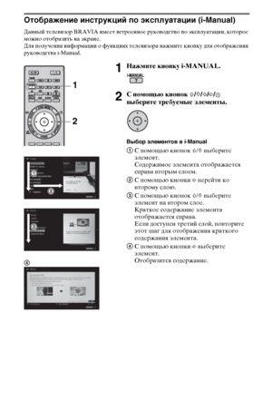 Page 1818RU
Отображение инструкций по эксплуатации (i-Manual)
Данный телевизор BRAVIA имеет встроенное руководство по эксплуатации, которое 
можно отобразить на экране.
Для получения информации о функциях телевизора нажмите кнопку для отображения 
руководства i-Manual.
1Нажмите кнопку i-MANUAL.
2С помощью кнопок F/f/G/g/ 
выберите требуемые элементы.
Выбор элементов в i-Manual
1С помощью кнопок F/f выберите 
элемент.
Содержимое элемента отображается 
справа вторым слоем.
2С помощью кнопки g перейти ко 
второму...