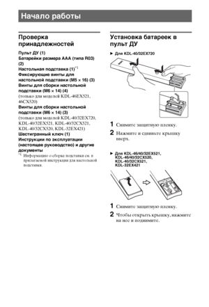 Page 88RU
Проверка 
принадлежностей
Пульт ДУ (1)
Батарейки размера AAA (типа R03) 
(2)
Настольная подставка (1)
*1
Фиксирующие винты для 
настольной подставки (M5 × 16) (3)
Винты для сборки настольной 
подставки (M6 × 14) (4)
(только для моделей KDL-46EX521, 
46CX520)
Винты для сборки настольной 
подставки (M6 × 14) (3)
(только для моделей KDL-40/32EX720, 
KDL-40/32EX521, KDL-40/32CX521, 
KDL-40/32CX520, KDL-32EX421)
Шестигранный ключ (1)
Инструкции по эксплуатации 
(настоящее руководство) и другие 
документы...