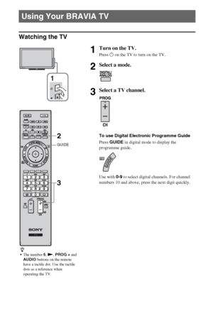 Page 1414GB
Watching the TV
Using Your BRAVIA TV
1Turn on the TV.
Press 1 on the TV to turn on the TV.
2Select a mode.
3Select a TV channel.
To use Digital Electronic Programme Guide
Press GUIDE in digital mode to display the 
programme guide.
Use with 0-9 to select digital channels. For channel 
numbers 10 and above, press the next digit quickly.
z
The number 5, N, PROG + and 
AUDIO buttons on the remote 
have a tactile dot. Use the tactile 
dots as a reference when 
operating the TV.
1
GUIDE
2
3
 