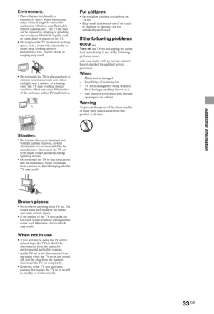 Page 3333GB
Additional Information
Environment:Places that are hot, humid, or 
excessively dusty; where insects may 
enter; where it might be exposed to 
mechanical vibration, near flammable 
objects (candles, etc). The TV set shall 
not be exposed to dripping or splashing 
and no objects filled with liquids, such 
as vases, shall be placed on the TV.
Do not place the TV in a humid or dusty 
space, or in a room with oily smoke or 
steam (near cooking tables or 
humidifiers). Fire, electric shock, or 
warping...