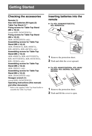 Page 88GB
Checking the accessories
Remote (1)
Size AAA batteries (R3 type) (2)
Table-Top Stand (1)
*1
Fixing screws for Table-Top Stand 
(M5 x 16) (3)
(except KDL-26/24/22EX32x)
Fixing screws for Table-Top Stand 
(M4 x 12) (2)
(KDL-26/24/22EX32x only)
Assembling screws for Table-Top 
Stand (M6 x 14) (4)
(KDL-55/46EX72x, KDL-46HX72x, 
KDL-46EX52x, KDL-46CX52x only)
Assembling screws for Table-Top 
Stand (M6 x 14) (3)
(KDL-40HX72x, KDL-40/37/32EX72x, 
KDL-40/37/32EX52x, KDL-40/32CX52x, 
KDL-32EX42x only)...