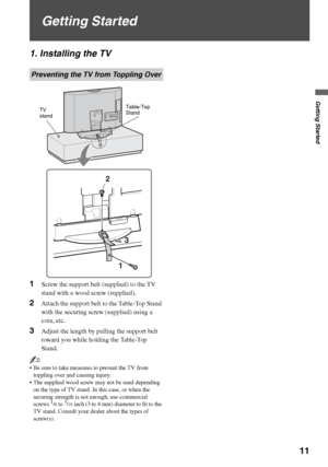 Page 11F:\Worker\SONY WAX3 D-series EN 131\3212313131\050GET.fmmasterpage:First Right
Getting Started
11
KDL-32XBR4/KDL-40D3000
Getting Started
1. Installing the TV
1Screw the support belt (supplied) to the TV 
stand with a wood screw (supplied).
2Attach the support belt to the Table-Top Stand 
with the securing screw (supplied) using a 
coin, etc.
3Adjust the length by pulling the support belt 
toward you while holding the Table-Top 
Stand.
~
 Be sure to take measures to prevent the TV from 
toppling over and...