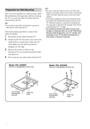 Page 12F:\Worker\SONY WAX3 D-series EN 131\3212313131\050GET.fmmasterpage:Left
12
KDL-32XBR4/KDL-40D3000
This TV can be installed on a wall by using a Wall-
Mount Bracket (sold separately). Before mounting 
the TV on a wall, the Table-Top Stand must be 
removed from the TV.
~
 Do not remove the Table-Top Stand for any reason 
other than to wall-mount the TV.
Follow the simple steps below to remove the 
Table-Top Stand:
1Disconnect all the cables from the TV.
2Gently lay the TV, face down, onto a level and...