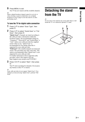 Page 77 GB
Start-up Guide9Press MENU to exit.
The TV has now tuned in all the available channels.
~When a digital broadcast channel cannot be received, or 
when selecting a region in which there are no digital 
broadcasts in step 4 (page 6), the time must be set after 
performing step 9.
To tune the TV for digital cable connection
1Press F/f to select “Scan Type”, then 
press .
2Press F/f to select “Quick Scan” or “Full 
Scan”, then press  .
“Quick Scan”: Channels are tuned according to 
the cable provider’s...