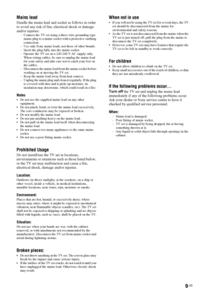 Page 99 GB
Mains lead
Handle the mains lead and socket as follows in order 
to avoid any risk of fire, electrical shock or damage 
and/or injuries:
– Connect the TV set using a three-wire grounding type 
mains plug to a mains socket with a protective earthing 
connection.
– Use only Sony mains leads, not those of other brands.
– Insert the plug fully into the mains socket.
– Operate the TV set on a 220-240 V AC supply only.
– When wiring cables, be sure to unplug the mains lead 
for your safety and take care...