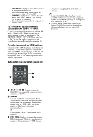 Page 2020 GB
–SYNC MENU to display the menu of the connected 
HDMI equipment on the screen. 
After displaying the menu, you can operate the 
menu screen by using F/f/G/g and  .
–OPTIONS to display “Device Control”, then select 
options from “Menu”, “Options”, and “Content 
List” to operate the equipment.
– Refer to the instruction manual of the equipment for 
available control.
To connect the equipment that is 
compatible with control for HDMI
Connect the compatible equipment and the TV 
with a HDMI cable. When...