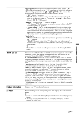 Page 27Using MENU Functions
27 GB
“AV2 Output”: Sets a signal to be output through the socket labelled  /
/  AV2 on the rear of the TV. If you connect a VCR/ DVD recorder or 
other recording equipment to the  / /  AV2 socket, you can then 
record from the equipment connected to other sockets of the TV.
“TV”: Outputs a broadcast.
“Auto”: Outputs whatever is being viewed on the screen (except signals 
from the HDMI IN 1, HDMI IN 2, HDMI IN 3,  /  COMPONENT 
IN and  /  PC IN sockets).
“Speaker”: Turns on/off the...