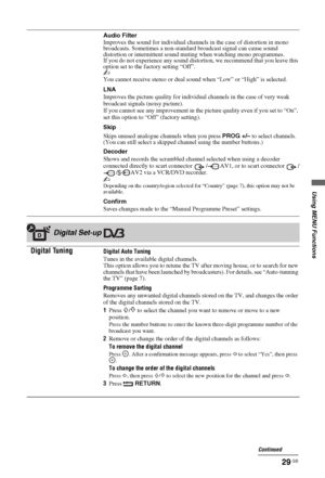 Page 29Using MENU Functions
29 GB
Audio Filter
Improves the sound for individual channels in the case of distortion in mono 
broadcasts. Sometimes a non-standard broadcast signal can cause sound 
distortion or intermittent sound muting when watching mono programmes.
If you do not experience any sound distortion, we recommend that you leave this 
option set to the factory setting “Off”.
~
You cannot receive stereo or dual sound when “Low” or “High” is selected.
LNA
Improves the picture quality for individual...