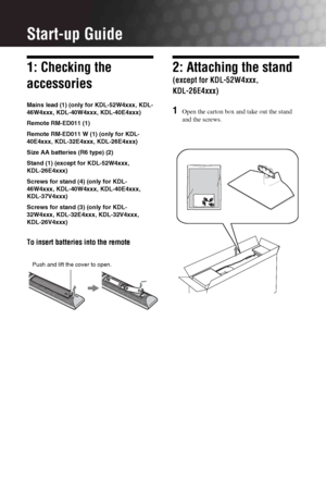 Page 44 GB
Start-up Guide
1: Checking the 
accessories
Mains lead (1) (only for KDL-52W4xxx, KDL-
46W4xxx, KDL-40W4xxx, KDL-40E4xxx)
Remote RM-ED011 (1)
Remote RM-ED011 W (1) (only for KDL-
40E4xxx, KDL-32E4xxx, KDL-26E4xxx)
Size AA batteries (R6 type) (2)
Stand (1) (except for KDL-52W4xxx, 
KDL-26E4xxx)
Screws for stand (4) (only for KDL-
46W4xxx, KDL-40W4xxx, KDL-40E4xxx, 
KDL-37V4xxx) 
Screws for stand (3) (only for KDL-
32W4xxx, KDL-32E4xxx, KDL-32V4xxx, 
KDL-26V4xxx)
To insert batteries into the remote
2:...