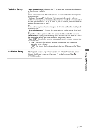 Page 31Using MENU Functions
31 GB
Technical Set- up“Auto Service Update”: Enables the TV to detect and store new digital services 
as they become available.
~
For the service update to be able to take place the TV set should be left in stand-by mode 
from time to time. 
“Software Download”: Enables the TV to automatically receive software 
updates free through your existing aerial/cable (when issued). It is recommended 
that this option be set to “On” at all times. If you do not want your software to be...