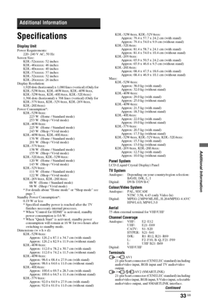 Page 33Additional Information
33 GB
Specifications
Display UnitPower Requirements:
220–240 V AC, 50 Hz
Screen Size:
KDL-52xxxxx: 52 inches
KDL-46xxxxx: 46 inches
KDL-40xxxxx: 40 inches
KDL-37xxxxx: 37 inches
KDL-32xxxxx: 32 inches
KDL-26xxxxx: 26 inches
Display Resolution:
1,920 dots (horizontal) x 1,080 lines (vertical) (Only for 
KDL-52W4xxx, KDL-46W4xxx, KDL-40W4xxx, 
KDL-32W4xxx, KDL-40E4xxx, KDL-32E4xxx)
1,366 dots (horizontal) x 768 lines (vertical) (Only for 
KDL-37V4xxx, KDL-32V4xxx, KDL-26V4xxx,...